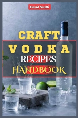 Craft Vodka Recipes Handbook: A Complete Homemade Vodka Distilling Guide: Flavored Vodka, Infused Spirits, Pure Water, Vodka Trends, DIY Vodka Produ by Smith, David