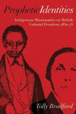 Prophetic Identities: Indigenous Missionaries on British Colonial Frontiers, 1850-75 by Bradford, Tolly