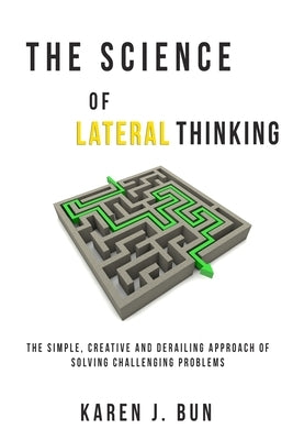 The Science Of Lateral Thinking: The Simple, Creative And Derailing Approach Of Solving Challenging Problems by Bun, Karen J.