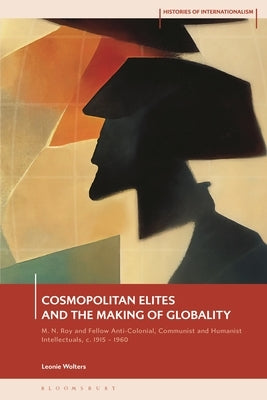 Cosmopolitan Elites and the Making of Globality: M. N. Roy and Fellow Anti-Colonial, Communist and Humanist Intellectuals, C. 1915 - 1960 by Wolters, Leonie