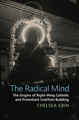 The Radical Mind: The Origins of Right-Wing Catholic and Protestant Coalition Building by Ebin, Chelsea