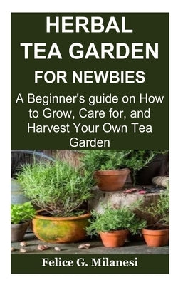 Herbal Tea Garden for Newbies: A Beginner's guide on How to Grow, Care for, and Harvest Your Own Tea Garden by Milanesi, Felice G.