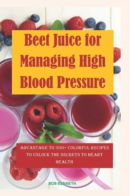 Beet Juice for Managing High blood pressure: Advantages to 300+ Colorful Recipes to Unlock the Secrets to Heart health by Kenneth, Bob