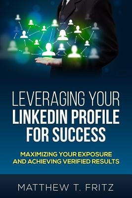 Leveraging Your LinkedIn Profile for Success: Maximizing Your Exposure and Achieving Verified Results by Fritz, Matthew T.