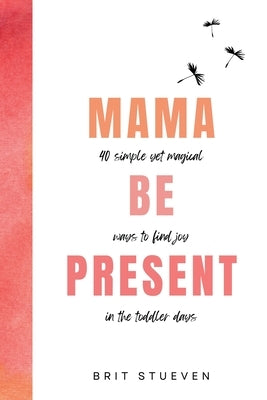 Mama Be Present: 40 Simple Yet Magical Ways to Find Joy in The Toddler Days by Stueven, Brit