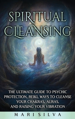 Spiritual Cleansing: The Ultimate Guide to Psychic Protection, Reiki, Ways to Cleanse Your Chakras, Auras, and Raising Your Vibration by Silva, Mari