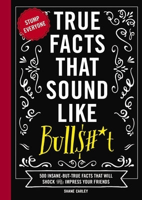 True Facts That Sound Like Bull$#*t: 500 Insane-But-True Facts That Will Shock and Impress Your Friends by Carley, Shane
