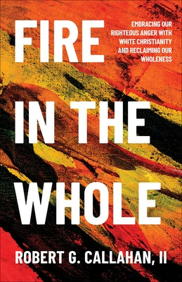 Fire in the Whole: Embracing Our Righteous Anger with White Christianity and Reclaiming Our Wholeness by Callahan II, Robert G.