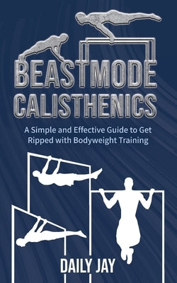 Beastmode Calisthenics: A Simple and Effective Guide to Get Ripped with Bodyweight Training by Jay, Daily