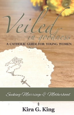 Veiled In Goodness: A Catholic Guide For Young Women Seeking Marriage & Motherhood by King, Kira G.