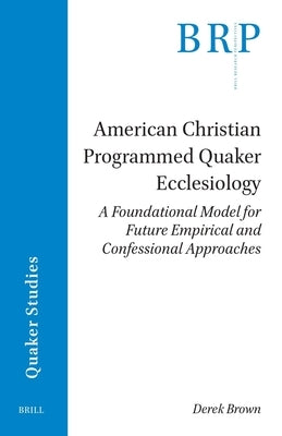 American Christian Programmed Quaker Ecclesiology: A Foundational Model for Future Empirical and Confessional Approaches by Brown, Derek