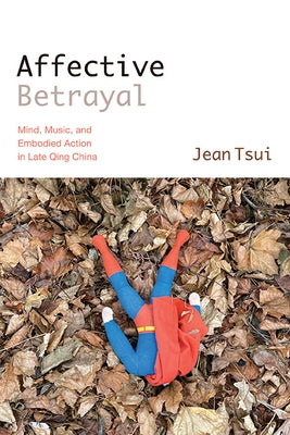 Affective Betrayal: Mind, Music, and Embodied Action in Late Qing China by Tsui, Jean