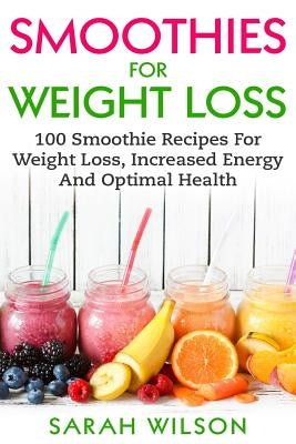 Smoothies For Weight Loss: 100 Smoothie Recipes For Weight Loss, Increased Energy And Optimal Health by Wilson, Sarah