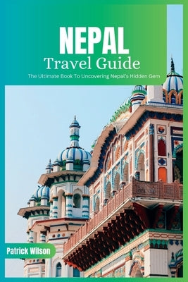 Nepal Travel Guide 2024: The Ultimate Book To Uncovering Nepal's Hidden Gem by Wilson, Patrick