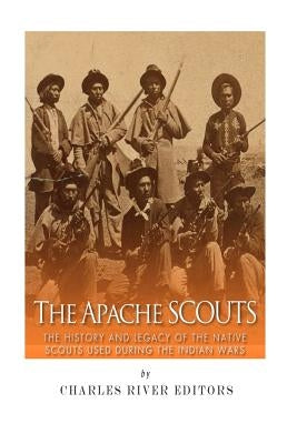 The Apache Scouts: The History and Legacy of the Native Scouts Used During the Indian Wars by Charles River