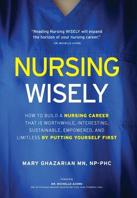 Nursing Wisely: How to Build a Nursing Career that is Worthwhile, Interesting, Sustainable, Empowered, and Limitless by Putting Yourse by Ghazarian, Mary