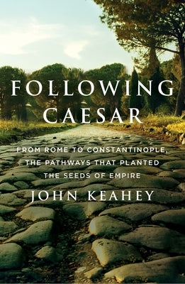 Following Caesar: From Rome to Constantinople, the Pathways That Planted the Seeds of Empire by Keahey, John