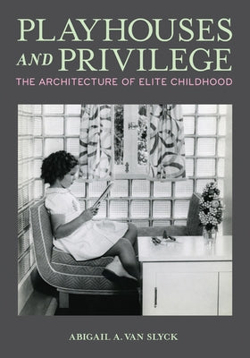 Playhouses and Privilege: The Architecture of Elite Childhood by Van Slyck, Abigail A.