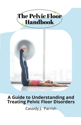 The Pelvic Floor Handbook: A Guide to Understanding and Treating Pelvic Floor Disorders by Parrish, Cassidy J.