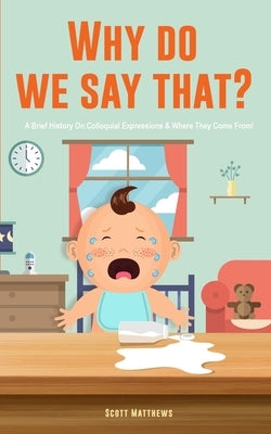 Why Do We Say That? 101 Idioms, Phrases, Sayings & Facts! A Brief History On Colloquial Expressions & Where They Come From! by Matthews, Scott