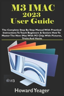 M3 iMac 2023 User Guide: The Complete Step By Step Manual With Practical Instructions To Teach Beginners & Seniors How To Master The New iMac W by Yeager, Howard