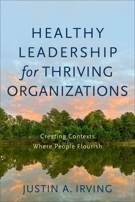 Healthy Leadership for Thriving Organizations: Creating Contexts Where People Flourish by Irving, Justin A.