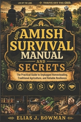 Amish Survival Manual and Secrets: The Practical Guide to Unplugged Homesteading, Traditional Agriculture, and Reliable Resilience by J. Bowman, Elias