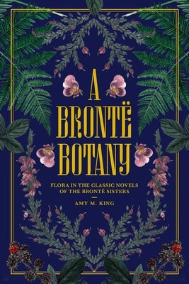 A Brontë Botany: Flora in the Classic Novels of the Brontë Sisters by King, Amy M.