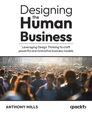 Designing the Human Business: Leveraging Design Thinking to craft powerful and innovative business models by Mills, Anthony