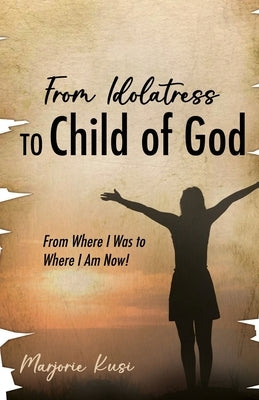 From Idolatress to a Child of God: From Where I Was to Where I Am Now! by Kusi, Marjorie