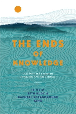 The Ends of Knowledge: Outcomes and Endpoints Across the Arts and Sciences by King, Rachael Scarborough