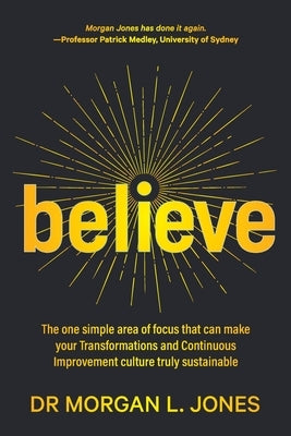 Believe: The one simple area of focus that can make your transformations and Continuous Improvement culture truly sustainable by Jones, Morgan L.