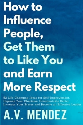 How to Influence People, Get Them to Like You and Earn More Respect: 52 Life-Changing Ideas for Self-Improvement. Improve Your Charisma, Communicate B by Mendez, Av