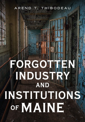 Forgotten Industry and Institutions of Maine: Tales of Milkmen, Axe Murderers, and Ghosts by Thibodeau, Arend T.