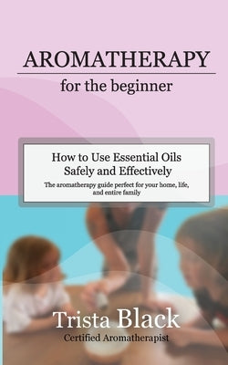 Aromatherapy for the Beginner: How to Use Essential Oils Safely and Effectively by Black, Trista