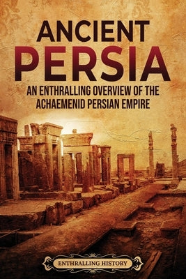 Ancient Persia: An Enthralling Overview of the Achaemenid Persian Empire by History, Enthralling