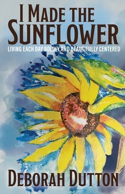 I Made the Sunflower: Living Each Day Boldly and Beautifully Centered by Dutton, Deborah