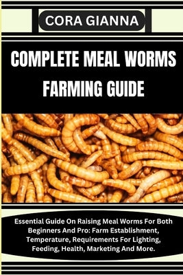 Complete Meal Worms Farming Guide: Essential Guide On Raising Meal Worms For Both Beginners And Pro: Farm Establishment, Temperature, Requirements For by Gianna, Cora