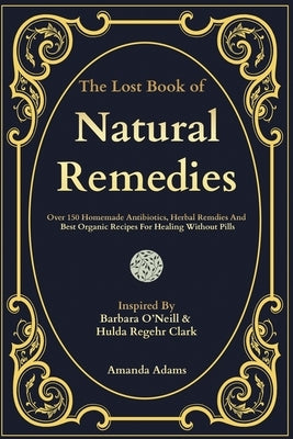 The Lost Book Of Natural Remedies: Over 150 Homemade Antibiotics, Herbal Remedies, and Best Organic Recipes For Healing Without Pills Inspired By Barb by Adams, Amanda