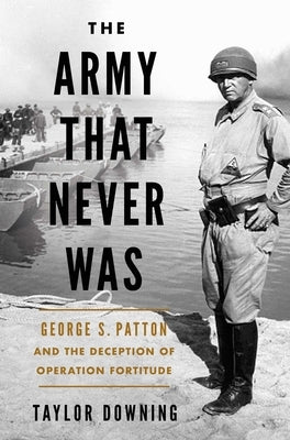 The Army That Never Was: George S. Patton and the Deception of Operation Fortitude by Downing, Taylor