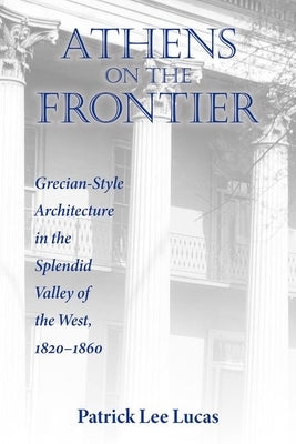 Athens on the Frontier: Grecian-Style Architecture in the Splendid Valley of the West, 1820-1860 by Lucas, Patrick Lee