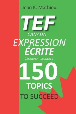 TEF CANADA EXPRESSION ÉCRITE- 150 Topics To Succeed by Mathieu, Jean K.