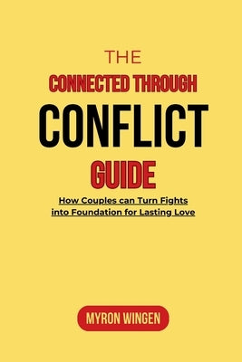 The Connected Through Conflict Guide: How Couples can Turn Fights into Foundation for Lasting Love by Wingen, Myron