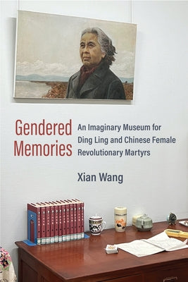 Gendered Memories: An Imaginary Museum for Ding Ling and Chinese Female Revolutionary Martyrs by Wang, Xian
