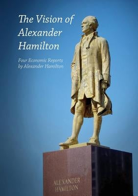 The Vision of Alexander Hamilton: Four Economic Reports by Alexander Hamilton by Hamilton, Alexander