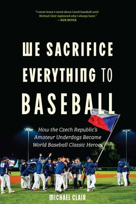 We Sacrifice Everything to Baseball: How the Czech Republic's Amateur Underdogs Became World Baseball Classic Heroes by Clair, Michael