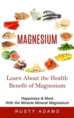 Magnesium: Learn About the Health Benefit of Magnesium (Happiness & More With the Miracle Mineral Magnesium) by Adams, Rusty