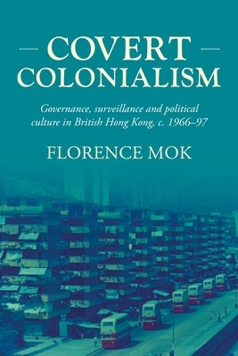 Covert Colonialism: Governance, Surveillance and Political Culture in British Hong Kong, C. 1966-97 by Mok, Florence