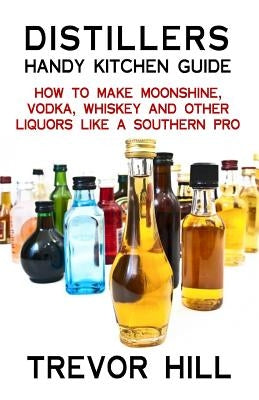 Distillers Handy Kitchen Guide: How to Make Moonshine, Vodka, Whiskey and Other Liquors Like A Southern Pro by Hill, Trevor