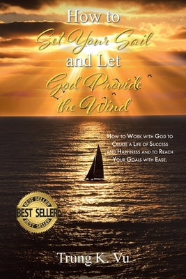 How to Set Your Sail and Let God Provide the Wind: How to Work with God to Create a Life of Success and Happiness and to Reach Your Goals with Ease by Vu, Trung K.